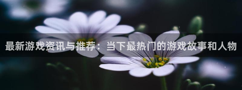 欧博娱乐登陆：最新游戏资讯与推荐：当下最热门的游戏故事和人物