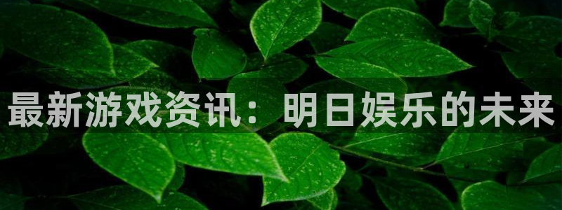 欧博娱乐开户测速：最新游戏资讯：明日娱乐的未来