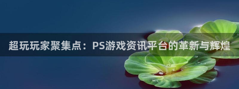 欧博娱乐线路测试：超玩玩家聚集点：PS游戏资讯平台的革新与辉